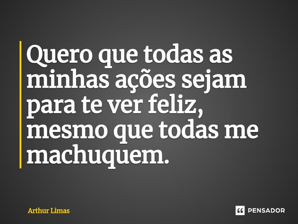 ⁠Quero que todas as minhas ações sejam para te ver feliz, mesmo que todas me machuquem.... Frase de Arthur Limas.