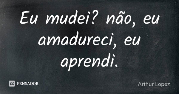 Eu mudei? não, eu amadureci, eu aprendi.... Frase de Arthur Lopez.