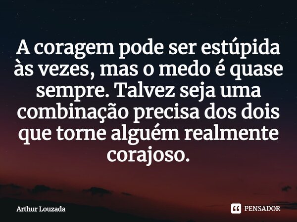 ⁠A coragem pode ser estúpida às vezes, mas o medo é quase sempre. Talvez seja uma combinação precisa dos dois que torne alguém realmente corajoso.... Frase de Arthur Louzada.