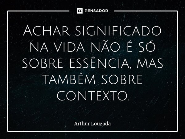 ⁠Achar significado na vida não é só sobre essência, mas também sobre contexto.... Frase de Arthur Louzada.