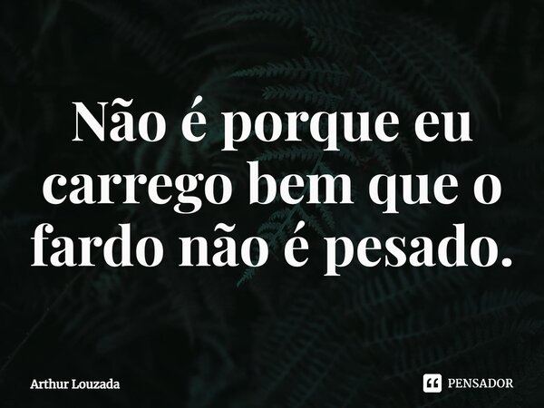 ⁠Não é porque eu carrego bem que o fardo não é pesado.... Frase de Arthur Louzada.