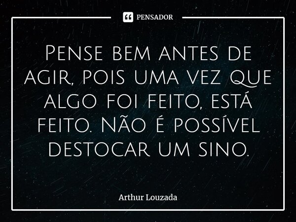 ⁠Pense bem antes de agir, pois uma vez que algo foi feito, está feito. Não é possível destocar um sino.... Frase de Arthur Louzada.