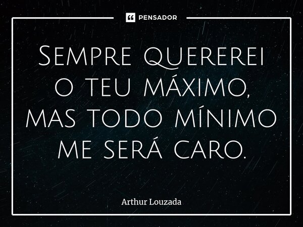 Sempre quererei o teu máximo, mas todo mínimo me será caro.... Frase de Arthur Louzada.