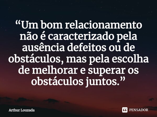 ⁠“Um bom relacionamento não é caracterizado pela ausência defeitos ou de obstáculos, mas pela escolha de melhorar e superar os obstáculos juntos.”... Frase de Arthur Louzada.