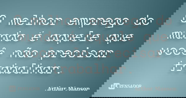 O melhor emprego do mundo é aquele que você não precisar trabalhar.... Frase de Arthur Manson.