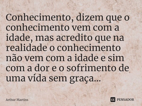 Conhecimento, dizem que o conhecimento vem com a idade, mas acredito que na realidade o conhecimento não vem com a idade e sim com a dor e o sofrimento de uma v... Frase de Arthur Martins.