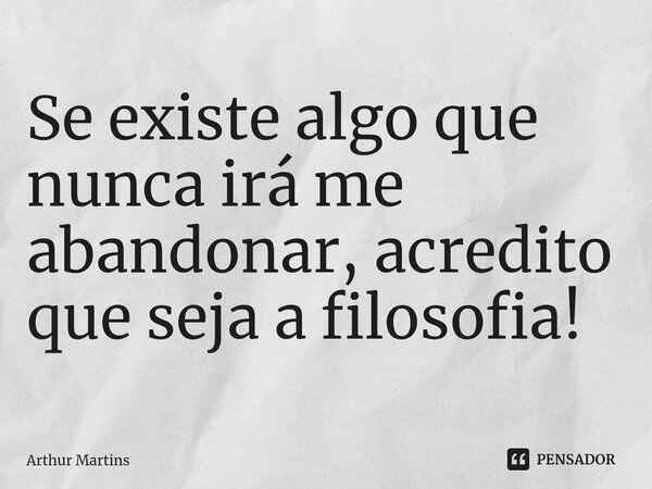 Se existe algo que nunca irá me abandonar, acredito que seja a filosofia!... Frase de Arthur Martins.
