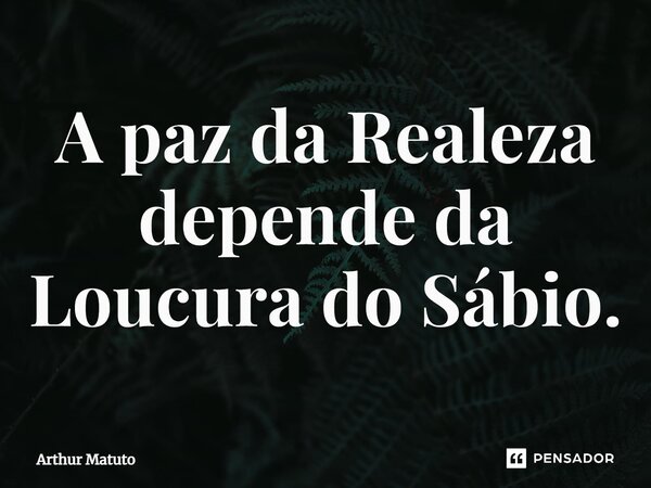 ⁠A paz da Realeza depende da Loucura do Sábio.... Frase de Arthur Matuto.