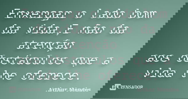 Enxergar o lado bom da vida,E não da atenção aos obstáculos que a vida lhe oferece.... Frase de Arthur Mendes.