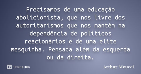 Precisamos de uma educação abolicionista, que nos livre dos autoritarismos que nos mantém na dependência de políticos reacionários e de uma elite mesquinha. Pen... Frase de Arthur Meucci.