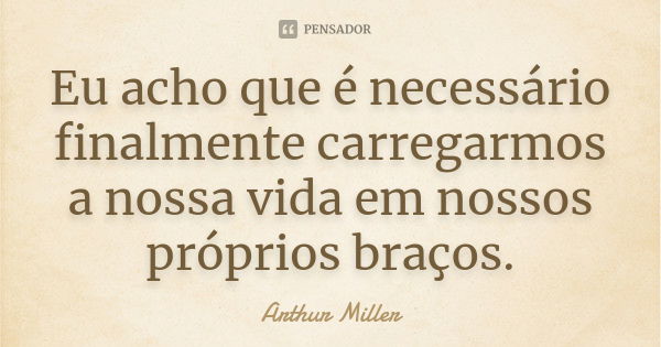 Eu acho que é necessário finalmente carregarmos a nossa vida em nossos próprios braços.... Frase de Arthur Miller.