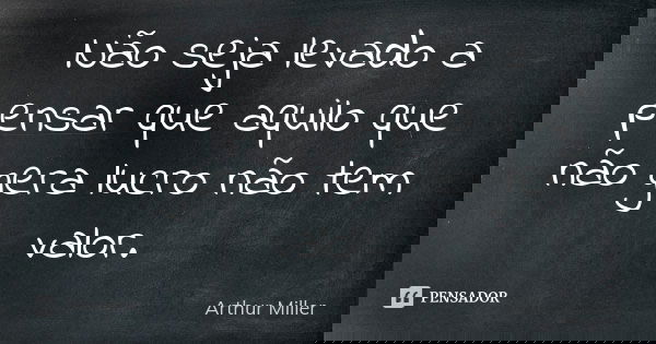 Não seja levado a pensar que aquilo que não gera lucro não tem valor.... Frase de Arthur Miller.