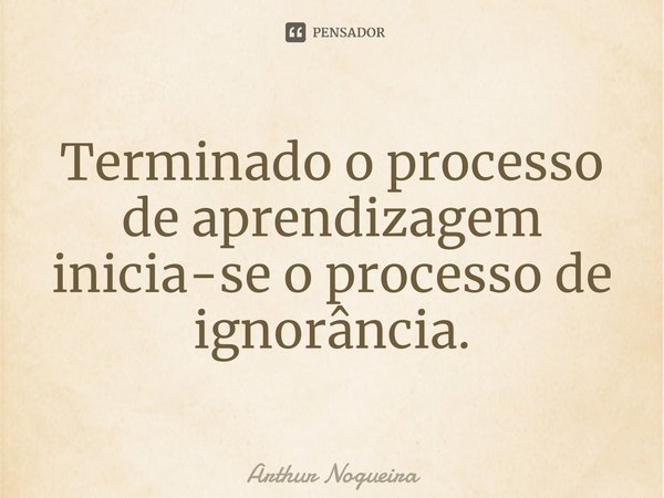 ⁠Terminado o processo de aprendizagem inicia-se o processo de ignorância.... Frase de Arthur Nogueira.