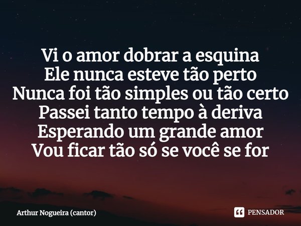 ⁠Vi o amor dobrar a esquina
Ele nunca esteve tão perto
Nunca foi tão simples ou tão certo
Passei tanto tempo à deriva
Esperando um grande amor
Vou ficar tão só ... Frase de Arthur Nogueira (cantor).