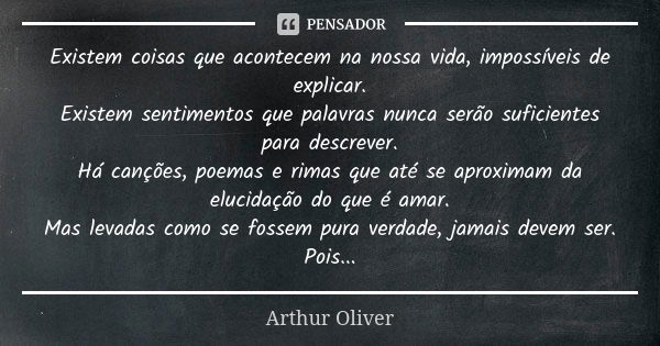 Existem coisas que acontecem na nossa vida, impossíveis de explicar. Existem sentimentos que palavras nunca serão suficientes para descrever. Há canções, poemas... Frase de Arthur Oliver.