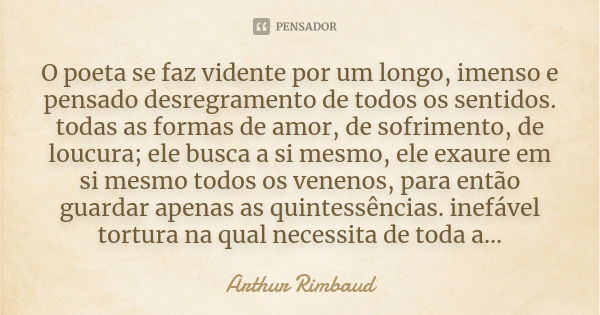 O poeta se faz vidente por um longo, imenso e pensado desregramento de todos os sentidos. todas as formas de amor, de sofrimento, de loucura; ele busca a si mes... Frase de Arthur Rimbaud.