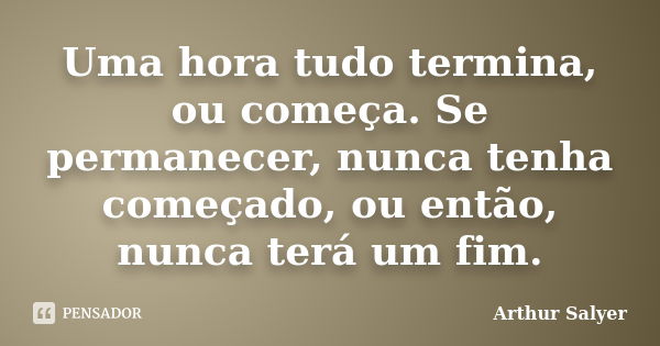 Uma hora tudo termina, ou começa. Se permanecer, nunca tenha começado, ou então, nunca terá um fim.... Frase de Arthur Salyer.