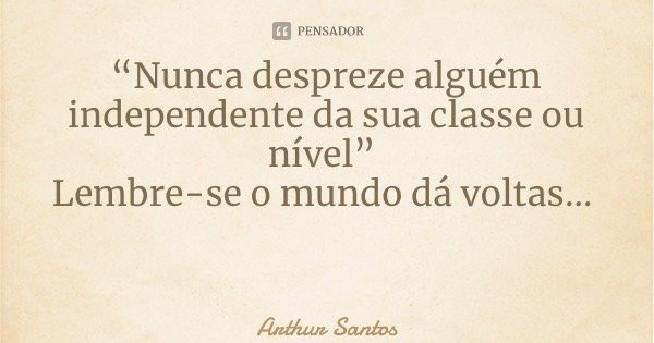 “Nunca despreze alguém independente da sua classe ou nível” Lembre-se o mundo dá voltas...... Frase de Arthur Santos.
