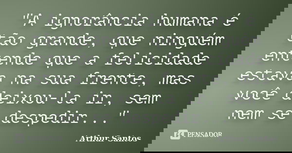 "A ignorância humana é tão grande, que ninguém entende que a felicidade estava na sua frente, mas você deixou-la ir, sem nem se despedir..."... Frase de Arthur Santos.