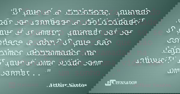 "O que é a tristeza, quando não se conhece a felicidade? O que é o amor, quando só se conhece a dor? O que são lágrimas derramadas na chuva?! O que é uma v... Frase de Arthur Santos.