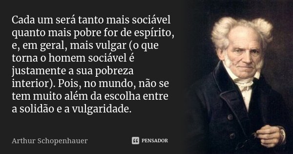 Cada um será tanto mais sociável quanto mais pobre for de espírito, e, em geral, mais vulgar (o que torna o homem sociável é justamente a sua pobreza interior).... Frase de Arthur Schopenhauer.