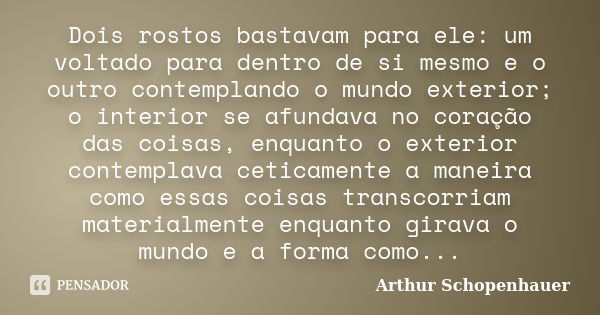 Dois rostos bastavam para ele: um voltado para dentro de si mesmo e o outro contemplando o mundo exterior; o interior se afundava no coração das coisas, enquant... Frase de Arthur Schopenhauer.