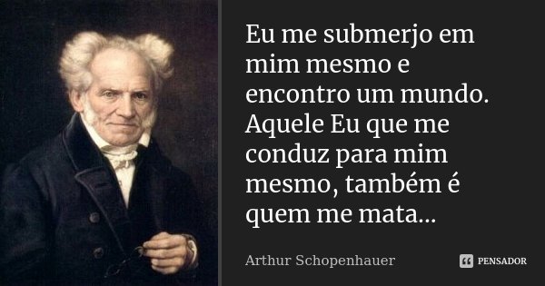 Eu me submerjo em mim mesmo e encontro um mundo. Aquele Eu que me conduz para mim mesmo, também é quem me mata...... Frase de Arthur Schopenhauer.