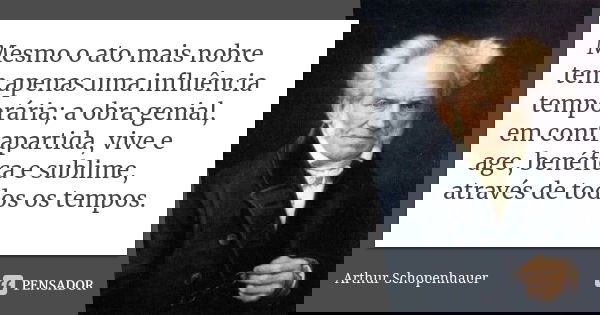 Mesmo o ato mais nobre tem apenas uma influência temporária; a obra genial, em contrapartida, vive e age, benéfica e sublime, através de todos os tempos.... Frase de Arthur Schopenhauer.