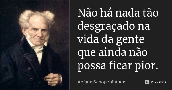 Não há nada tão desgraçado na vida da gente que ainda não possa ficar pior.... Frase de Arthur Schopenhauer.