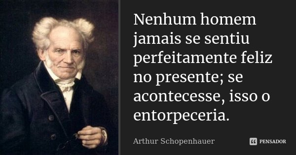 Nenhum homem jamais se sentiu perfeitamente feliz no presente; se acontecesse, isso o entorpeceria.... Frase de Arthur Schopenhauer.