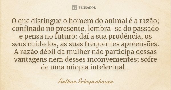O que distingue o homem do animal é a razão; confinado no presente, lembra-se do passado e pensa no futuro: daí a sua prudência, os seus cuidados, as suas frequ... Frase de Arthur Schopenhauer.