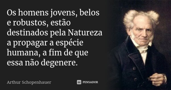 Os homens jovens, belos e robustos, estão destinados pela Natureza a propagar a espécie humana, a fim de que essa não degenere.... Frase de Arthur Schopenhauer.