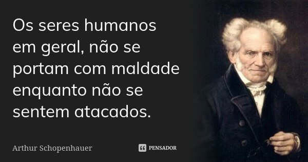Os seres humanos em geral, não se portam com maldade enquanto não se sentem atacados.... Frase de Arthur Schopenhauer.