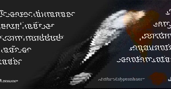 Os seres humanos em geral, não se portam com maldade enquanto não se sentem atacados.... Frase de Arthur Schopenhauer.