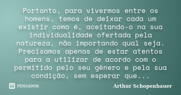 Portanto, para vivermos entre os homens, temos de deixar cada um existir como é, aceitando-o na sua individualidade ofertada pela natureza, não importando qual ... Frase de Arthur Schopenhauer.