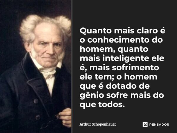 Quanto mais claro é o conhecimento do homem, quanto mais inteligente ele é, mais sofrimento ele tem; o homem que é dotado de gênio sofre mais do que todos.... Frase de Arthur Schopenhauer.