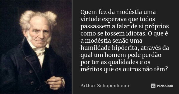 Quem fez da modéstia uma virtude esperava que todos passassem a falar de si próprios como se fossem idiotas. O que é a modéstia senão uma humildade hipócrita, a... Frase de Arthur Schopenhauer.