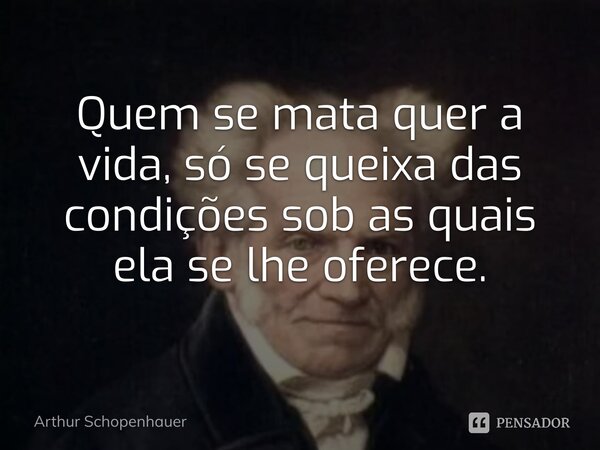 ⁠Quem se mata quer a vida, só se queixa das condições sob as quais ela se lhe oferece.... Frase de Arthur Schopenhauer.