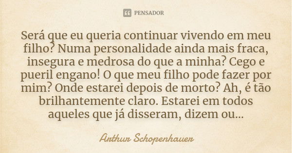 Será que eu queria continuar vivendo em meu filho? Numa personalidade ainda mais fraca, insegura e medrosa do que a minha? Cego e pueril engano! O que meu filho... Frase de Arthur Schopenhauer.