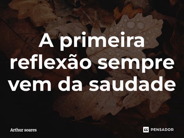 A primeira reflexão sempre vem da saudade... Frase de Arthur soares.