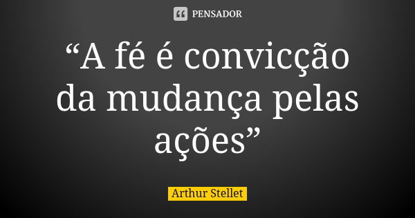 “A fé é convicção da mudança pelas ações”... Frase de Arthur Stellet.