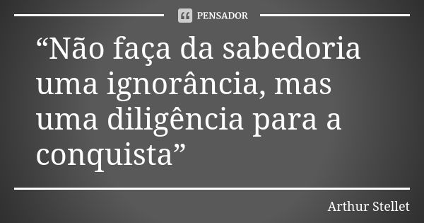 “Não faça da sabedoria uma ignorância, mas uma diligência para a conquista”... Frase de Arthur Stellet.