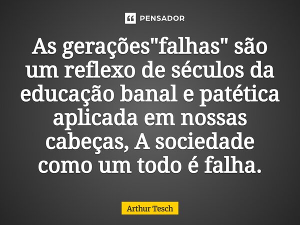 As gerações "falhas" são um reflexo de séculos da educação banal e patética aplicada em nossas cabeças, A sociedade como um todo é falha.... Frase de Arthur Tesch.