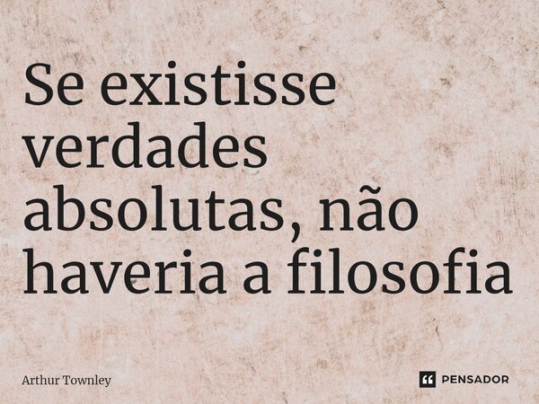 ⁠Se existisse verdades absolutas, não haveria a filosofia... Frase de Arthur Townley.