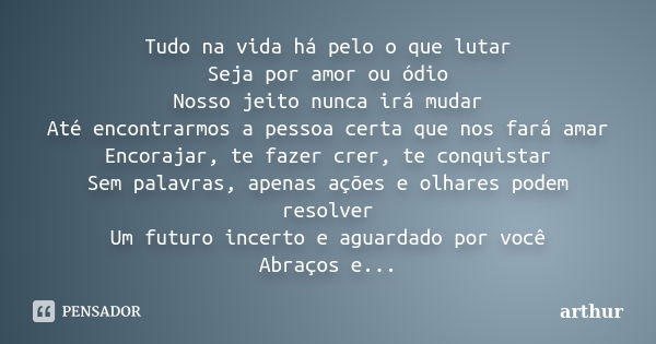 Tudo na vida há pelo o que lutar Seja por amor ou ódio Nosso jeito nunca irá mudar Até encontrarmos a pessoa certa que nos fará amar Encorajar, te fazer crer, t... Frase de Arthur.