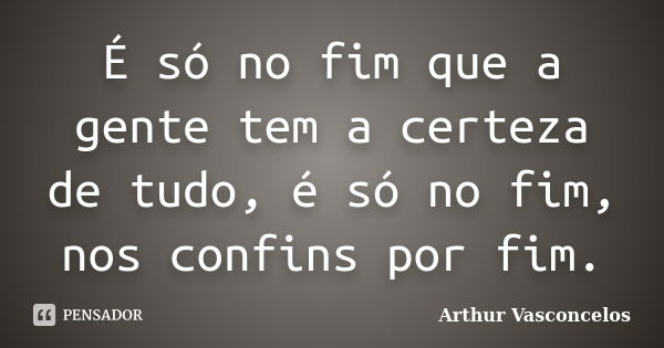 É só no fim que a gente tem a certeza de tudo, é só no fim, nos confins por fim.... Frase de Arthur Vasconcelos.