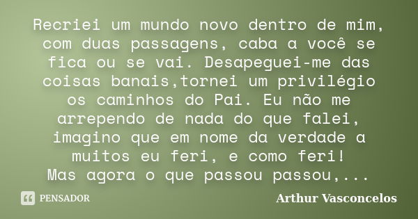 Recriei um mundo novo dentro de mim, com duas passagens, caba a você se fica ou se vai. Desapeguei-me das coisas banais,tornei um privilégio os caminhos do Pai.... Frase de Arthur Vasconcelos.