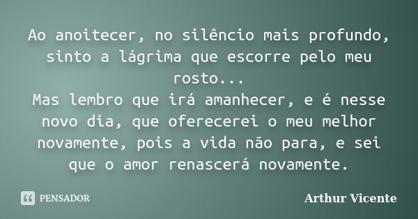 Ao anoitecer, no silêncio mais profundo, sinto a lágrima que escorre pelo meu rosto... Mas lembro que irá amanhecer, e é nesse novo dia, que oferecerei o meu me... Frase de Arthur Vicente.