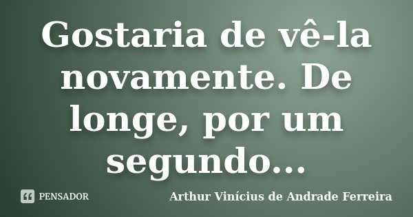 Gostaria de vê-la novamente. De longe, por um segundo...... Frase de Arthur Vinícius de Andrade Ferreira.
