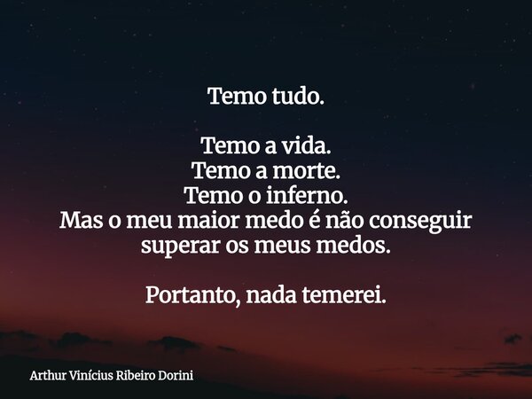 Temo tudo. Temo a vida. Temo a morte. Temo o inferno. Mas o meu maior medo é não conseguir superar os meus medos. Portanto, nada temerei.... Frase de Arthur Vinícius Ribeiro Dorini.